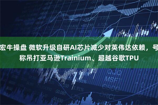 宏牛操盘 微软升级自研AI芯片减少对英伟达依赖，号称吊打亚马逊Trainium、超越谷歌TPU