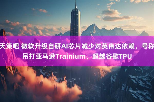 天策吧 微软升级自研AI芯片减少对英伟达依赖，号称吊打亚马逊Trainium、超越谷歌TPU