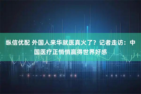 纵信优配 外国人来华就医真火了？记者走访：中国医疗正悄悄赢得世界好感