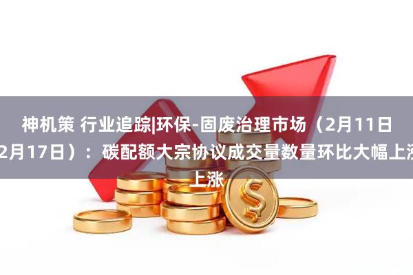 神机策 行业追踪|环保-固废治理市场（2月11日-2月17日）：碳配额大宗协议成交量数量环比大幅上涨