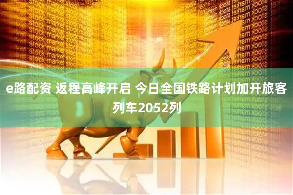 e路配资 返程高峰开启 今日全国铁路计划加开旅客列车2052列