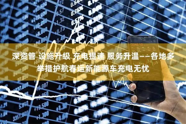 深资管 设施升级 充电提速 服务升温——各地多举措护航春运新能源车充电无忧