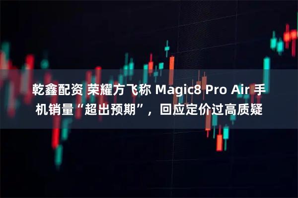 乾鑫配资 荣耀方飞称 Magic8 Pro Air 手机销量“超出预期”，回应定价过高质疑