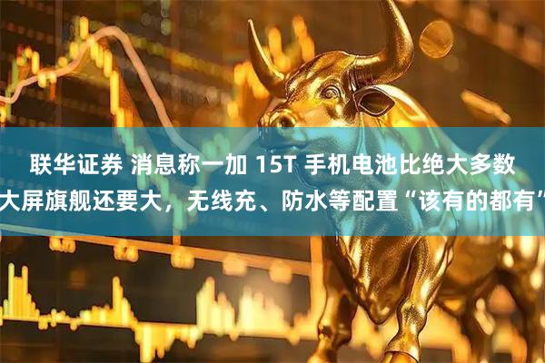 联华证券 消息称一加 15T 手机电池比绝大多数大屏旗舰还要大，无线充、防水等配置“该有的都有”