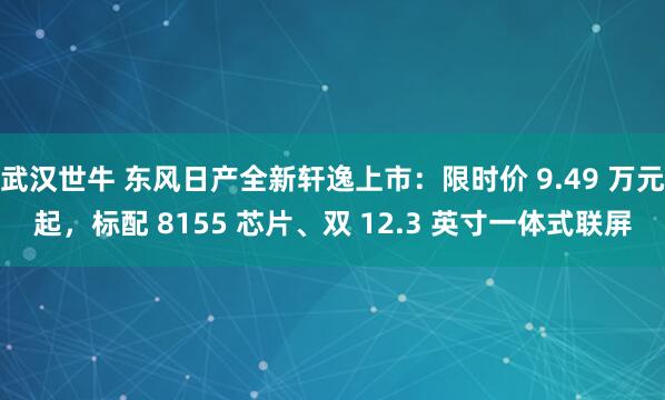 武汉世牛 东风日产全新轩逸上市：限时价 9.49 万元起，标配 8155 芯片、双 12.3 英寸一体式联屏