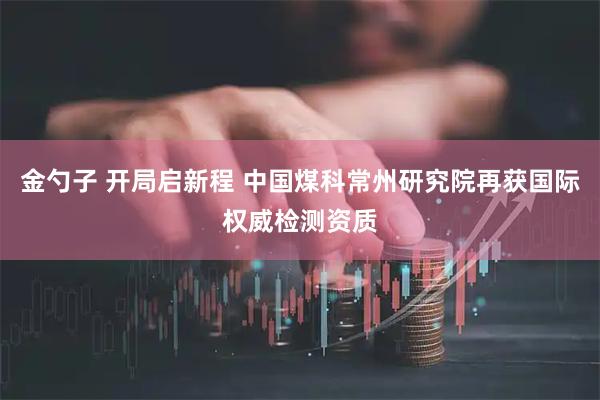 金勺子 开局启新程 中国煤科常州研究院再获国际权威检测资质