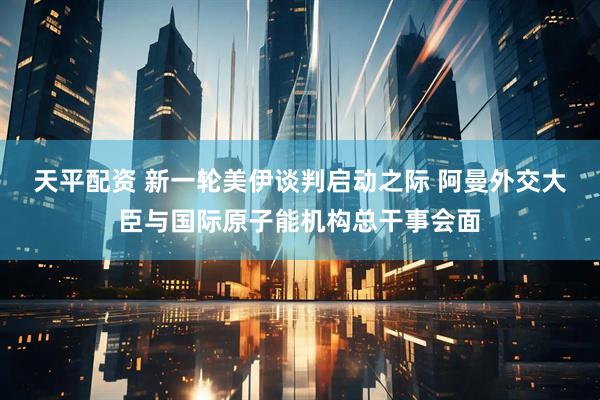 天平配资 新一轮美伊谈判启动之际 阿曼外交大臣与国际原子能机构总干事会面