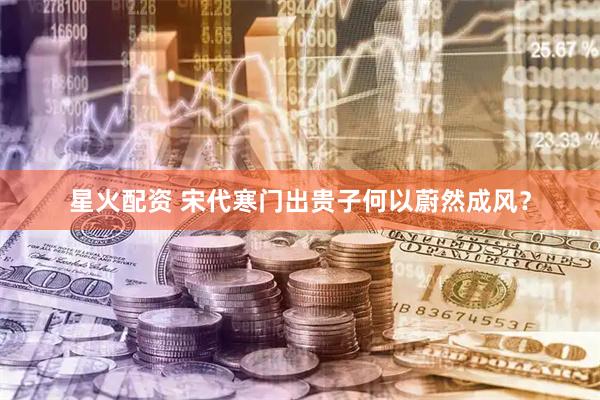 星火配资 宋代寒门出贵子何以蔚然成风？