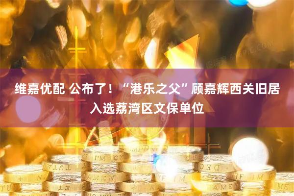 维嘉优配 公布了！“港乐之父”顾嘉辉西关旧居入选荔湾区文保单位
