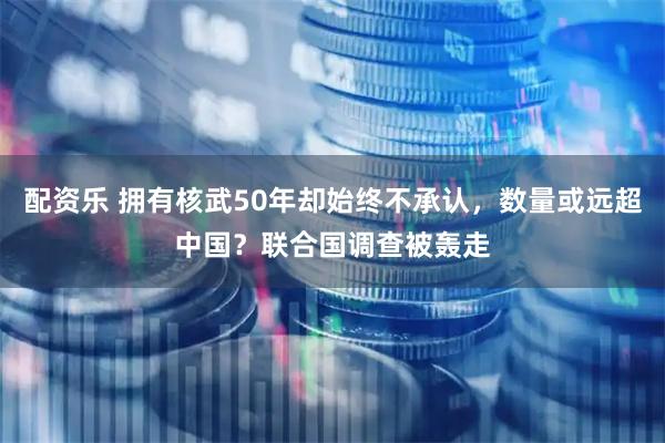 配资乐 拥有核武50年却始终不承认，数量或远超中国？联合国调查被轰走