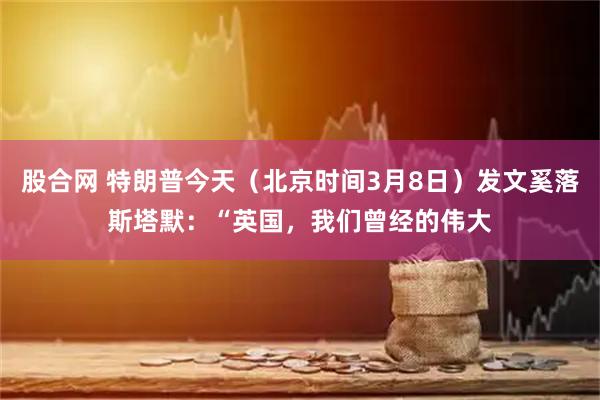 股合网 特朗普今天（北京时间3月8日）发文奚落斯塔默：“英国，我们曾经的伟大