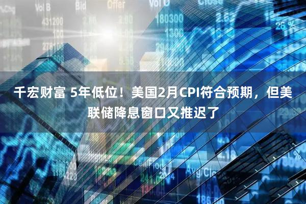 千宏财富 5年低位！美国2月CPI符合预期，但美联储降息窗口又推迟了