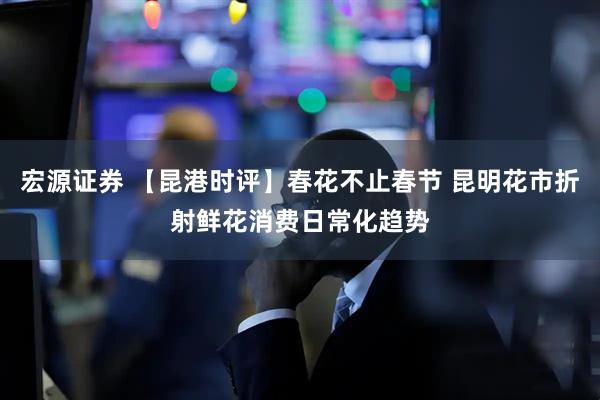 宏源证券 【昆港时评】春花不止春节 昆明花市折射鲜花消费日常化趋势