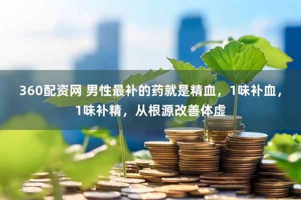 360配资网 男性最补的药就是精血，1味补血，1味补精，从根源改善体虚