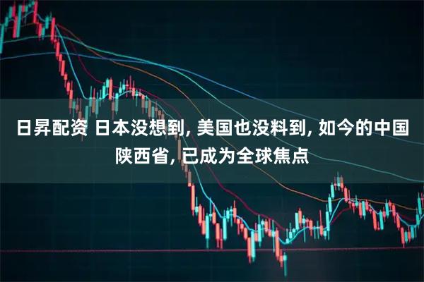 日昇配资 日本没想到, 美国也没料到, 如今的中国陕西省, 已成为全球焦点